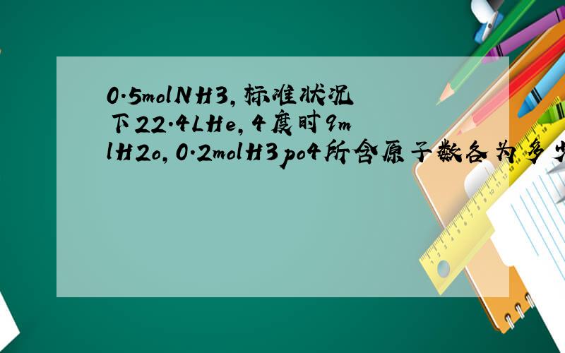 0.5molNH3,标准状况下22.4LHe,4度时9mlH2o,0.2molH3po4所含原子数各为多少