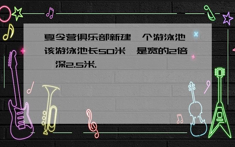 夏令营俱乐部新建一个游泳池,该游泳池长50米,是宽的2倍,深2.5米.