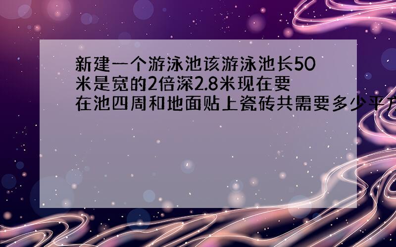 新建一个游泳池该游泳池长50米是宽的2倍深2.8米现在要在池四周和地面贴上瓷砖共需要多少平方米的瓷砖