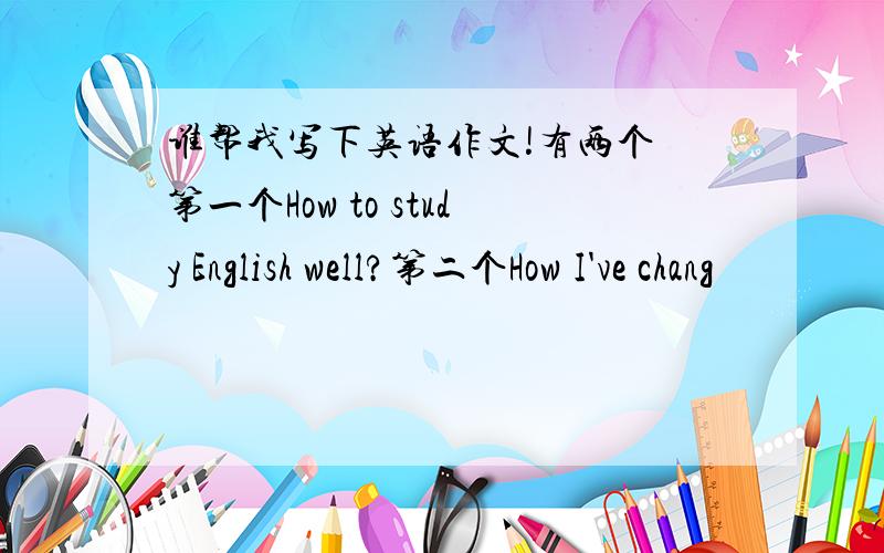 谁帮我写下英语作文!有两个 第一个How to study English well?第二个How I've chang