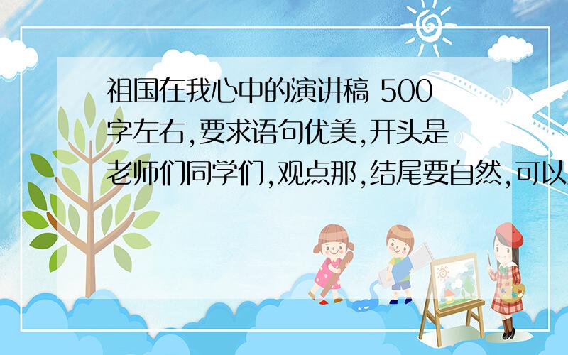 祖国在我心中的演讲稿 500字左右,要求语句优美,开头是老师们同学们,观点那,结尾要自然,可以点明主题,也可以发出号召.