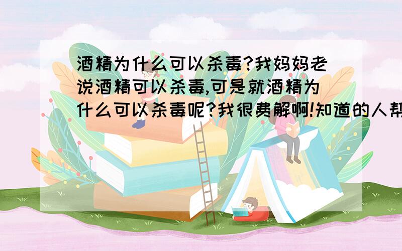 酒精为什么可以杀毒?我妈妈老说酒精可以杀毒,可是就酒精为什么可以杀毒呢?我很费解啊!知道的人帮帮忙啊!