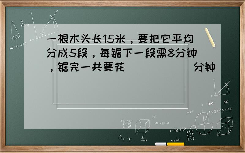 一根木头长15米，要把它平均分成5段，每锯下一段需8分钟，锯完一共要花______分钟．