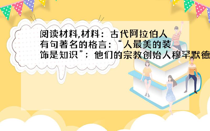 阅读材料,材料：古代阿拉伯人有句著名的格言：“人最美的装饰是知识”；他们的宗教创始人穆罕默德曾经说过：“寻求真理,哪怕远