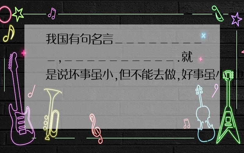 我国有句名言_________,__________.就是说坏事虽小,但不能去做,好事虽小,也不能因为他小就不做.