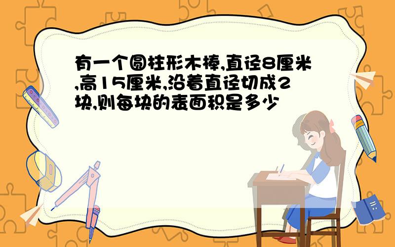 有一个圆柱形木棒,直径8厘米,高15厘米,沿着直径切成2块,则每块的表面积是多少