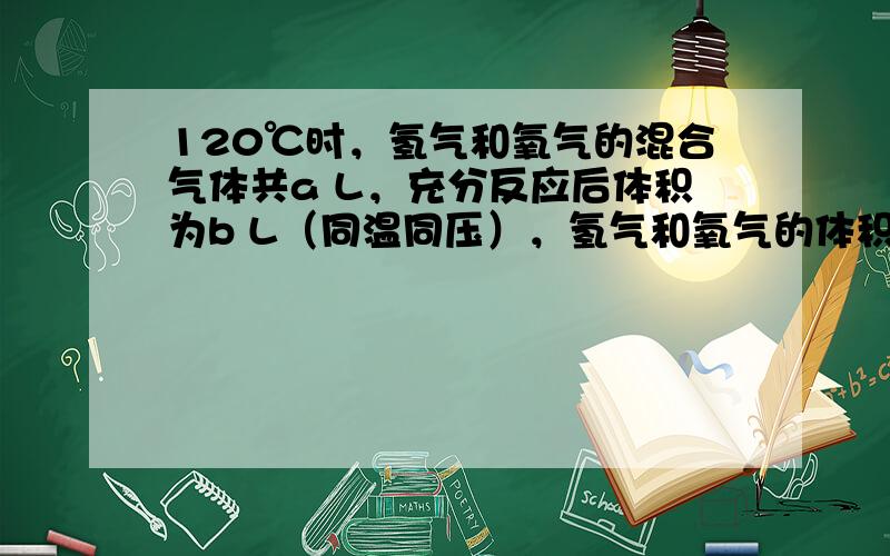 120℃时，氢气和氧气的混合气体共a L，充分反应后体积为b L（同温同压），氢气和氧气的体积各为多少？