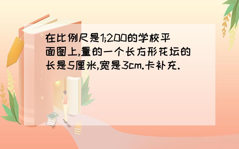 在比例尺是1;200的学校平面图上,量的一个长方形花坛的长是5厘米,宽是3cm.卡补充.