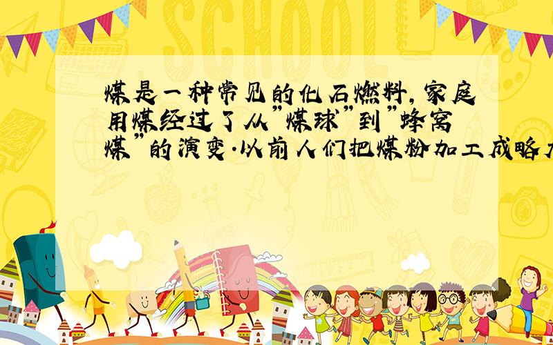 煤是一种常见的化石燃料,家庭用煤经过了从”煤球”到”蜂窝煤”的演变．以前人们把煤粉加工成略大于乒乓球的球体,后来人们把煤