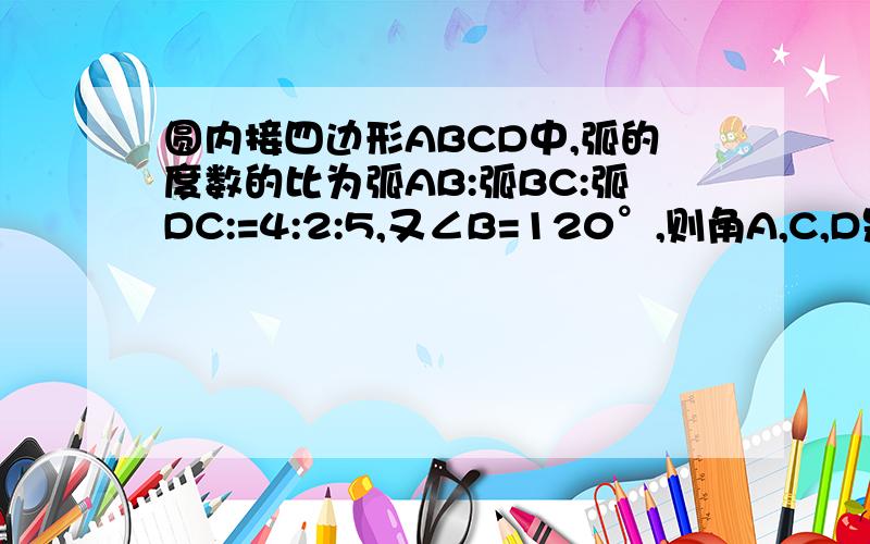 圆内接四边形ABCD中,弧的度数的比为弧AB:弧BC:弧DC:=4:2:5,又∠B=120°,则角A,C,D是多少度?