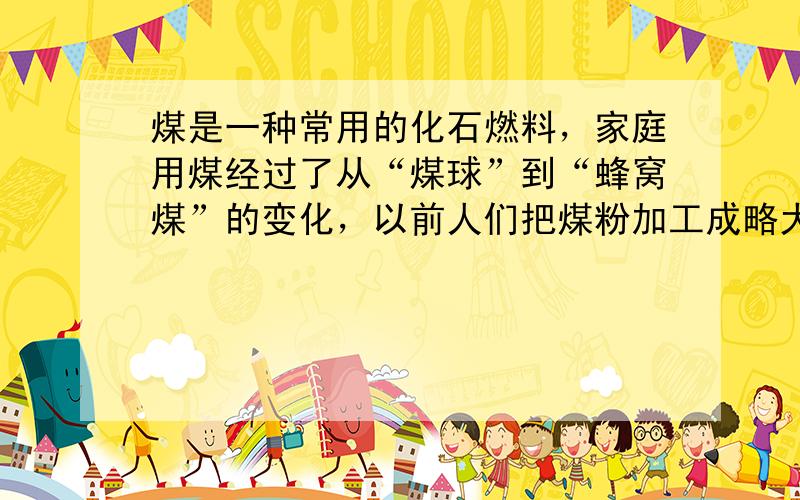 煤是一种常用的化石燃料，家庭用煤经过了从“煤球”到“蜂窝煤”的变化，以前人们把煤粉加工成略大于乒乓球的球体，后来人们把煤