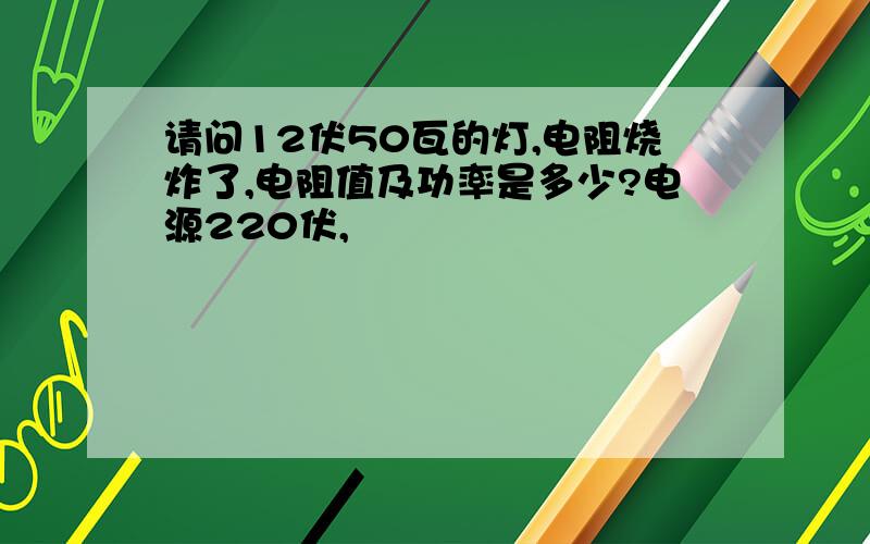 请问12伏50瓦的灯,电阻烧炸了,电阻值及功率是多少?电源220伏,