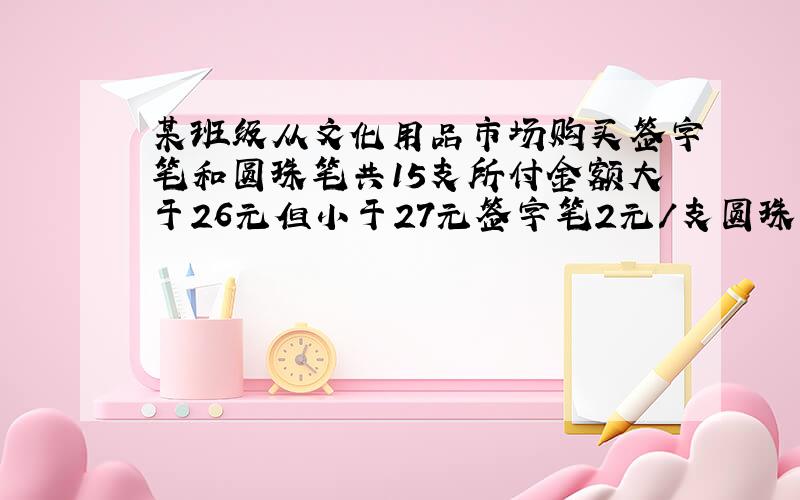 某班级从文化用品市场购买签字笔和圆珠笔共15支所付金额大于26元但小于27元签字笔2元/支圆珠笔1.5元/支