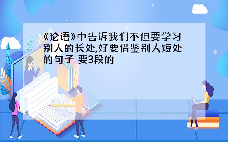 《论语》中告诉我们不但要学习别人的长处,好要借鉴别人短处的句子 要3段的