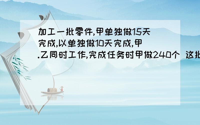 加工一批零件,甲单独做15天完成,以单独做10天完成,甲.乙同时工作,完成任务时甲做240个 这批零件共多少