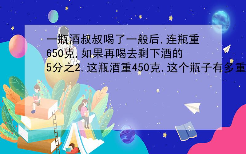 一瓶酒叔叔喝了一般后,连瓶重650克,如果再喝去剩下酒的5分之2,这瓶酒重450克,这个瓶子有多重?方程...