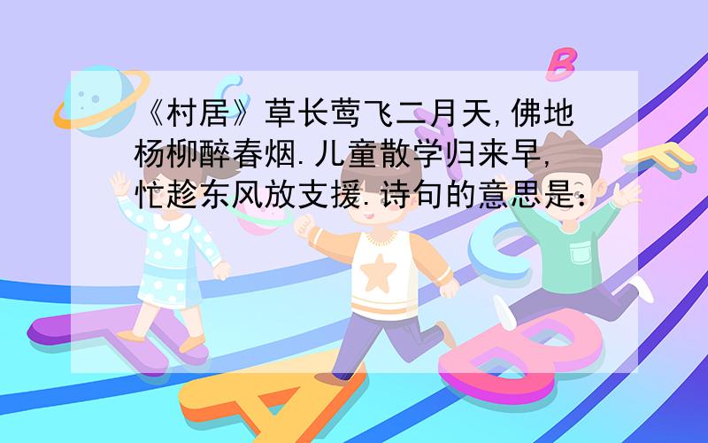 《村居》草长莺飞二月天,佛地杨柳醉春烟.儿童散学归来早,忙趁东风放支援.诗句的意思是：