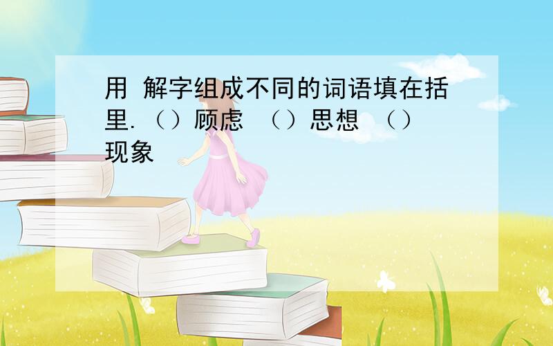 用 解字组成不同的词语填在括里.（）顾虑 （）思想 （）现象