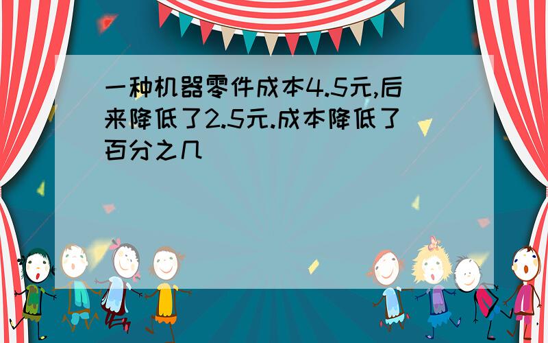 一种机器零件成本4.5元,后来降低了2.5元.成本降低了百分之几