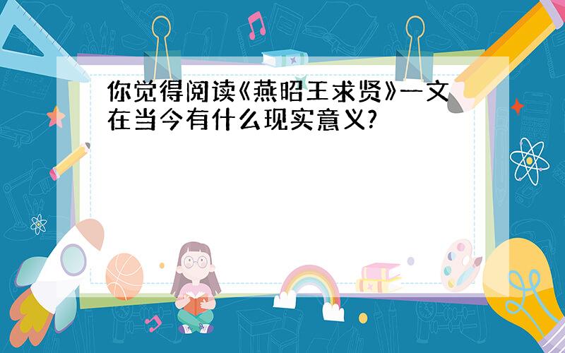 你觉得阅读《燕昭王求贤》一文在当今有什么现实意义?