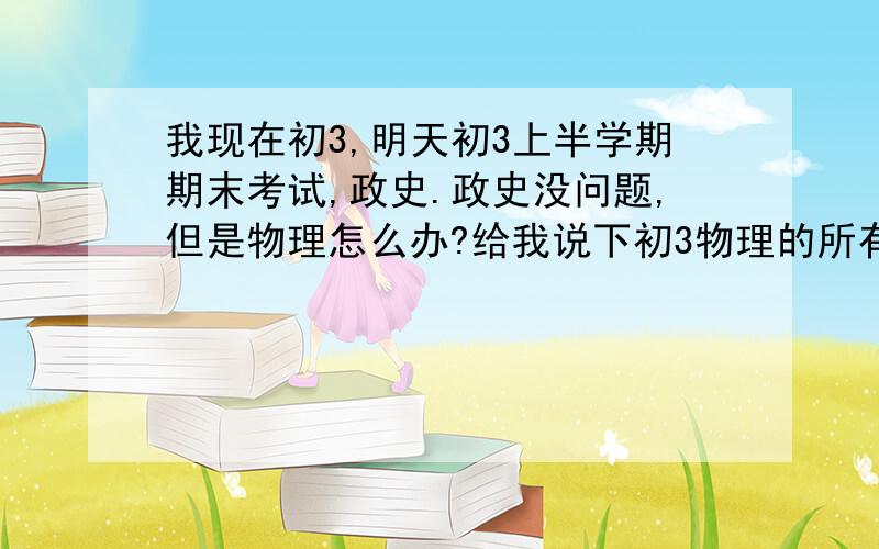 我现在初3,明天初3上半学期期末考试,政史.政史没问题,但是物理怎么办?给我说下初3物理的所有公式,只要上半学期的,最好