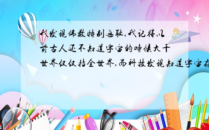 我发现佛教特别无耻,我记得以前古人还不知道宇宙的时候大千世界仅仅指全世界,而科技发现知道宇宙存在又开始说其实大千世界指的