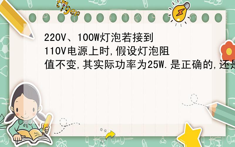 220V、100W灯泡若接到110V电源上时,假设灯泡阻值不变,其实际功率为25W.是正确的,还是错误的?