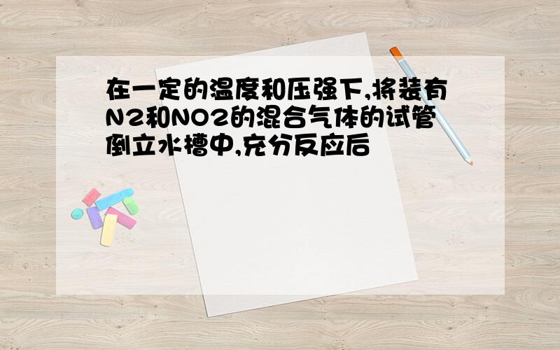 在一定的温度和压强下,将装有N2和NO2的混合气体的试管倒立水槽中,充分反应后