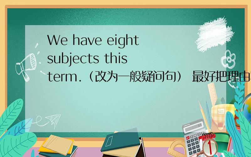 We have eight subjects this term.（改为一般疑问句） 最好把理由写上,如果实在没理由,就