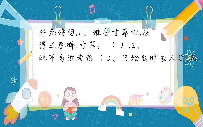 补充诗句,1、谁言寸草心,报得三春晖.寸草：（ ）.2、此不为近者热（ 3、日始出时去人近,而（ ）.4、（ ）,三军过