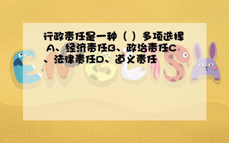 行政责任是一种（ ）多项选择 A、经济责任B、政治责任C、法律责任D、道义责任