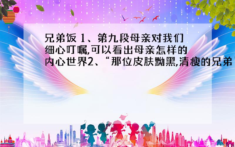 兄弟饭 1、第九段母亲对我们细心叮嘱,可以看出母亲怎样的内心世界2、“那位皮肤黝黑,清瘦的兄弟”,文中两次提到这样的文字