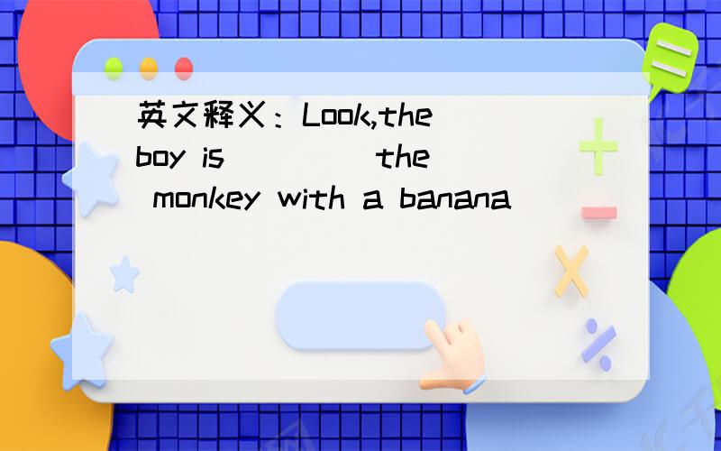 英文释义：Look,the boy is ____the monkey with a banana