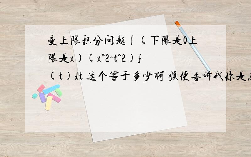 变上限积分问题∫(下限是0上限是x)(x^2-t^2)f(t)dt 这个等于多少啊 顺便告诉我你是怎么做的我的后面还有一