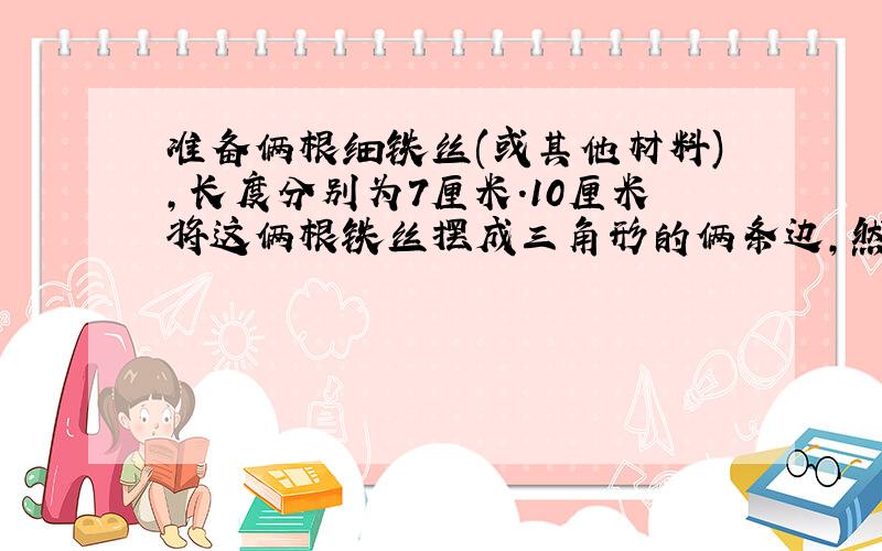 准备俩根细铁丝(或其他材料),长度分别为7厘米.10厘米将这俩根铁丝摆成三角形的俩条边,然后改变这俩条边所