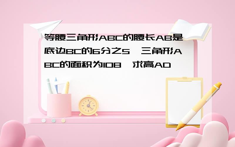 等腰三角形ABC的腰长AB是底边BC的6分之5,三角形ABC的面积为108,求高AD