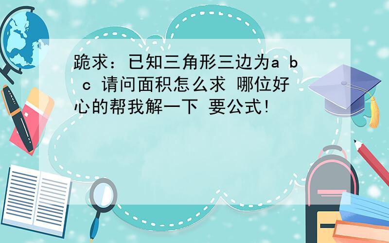 跪求：已知三角形三边为a b c 请问面积怎么求 哪位好心的帮我解一下 要公式!