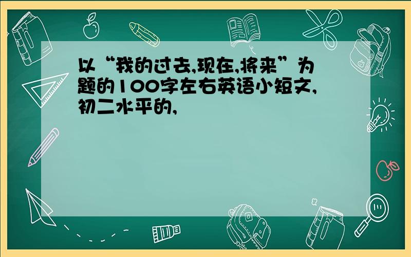 以“我的过去,现在,将来”为题的100字左右英语小短文,初二水平的,