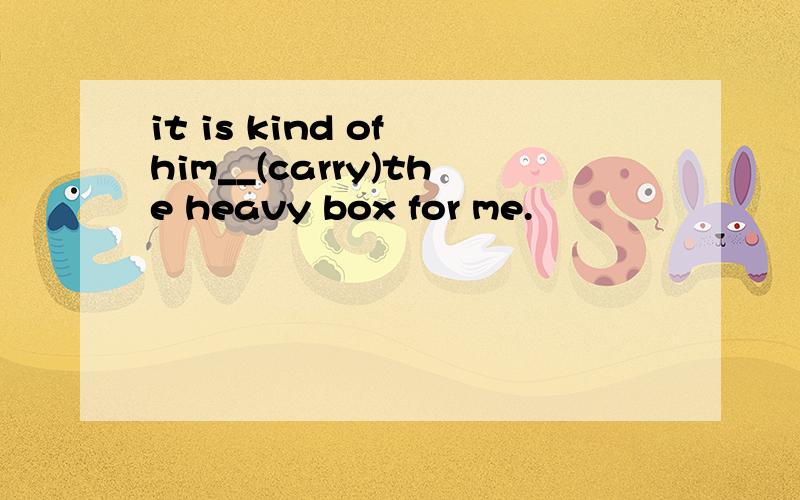 it is kind of him__(carry)the heavy box for me.