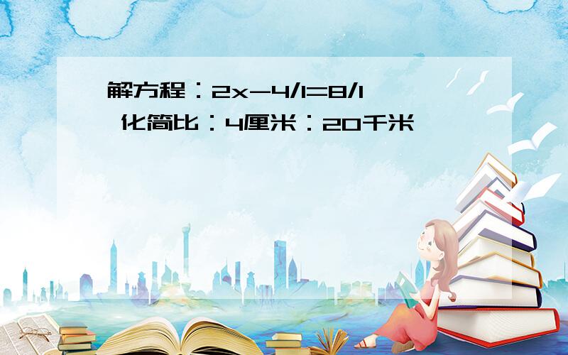 解方程：2x-4/1=8/1 化简比：4厘米：20千米