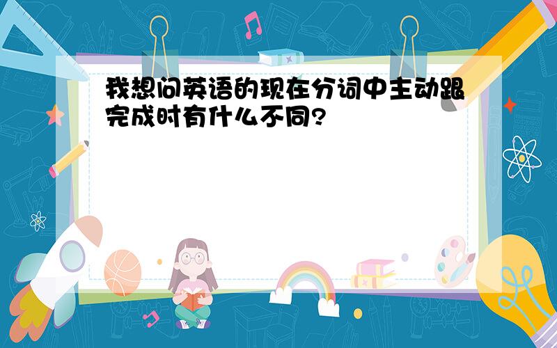 我想问英语的现在分词中主动跟完成时有什么不同?