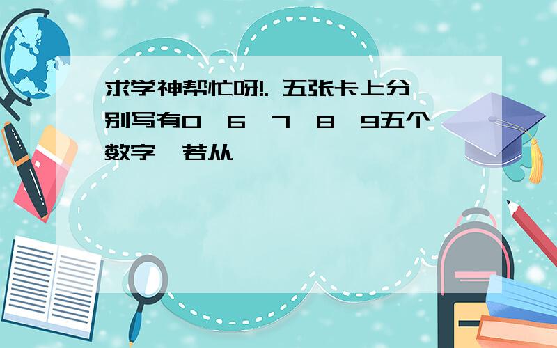 求学神帮忙呀!. 五张卡上分别写有0,6,7,8,9五个数字,若从