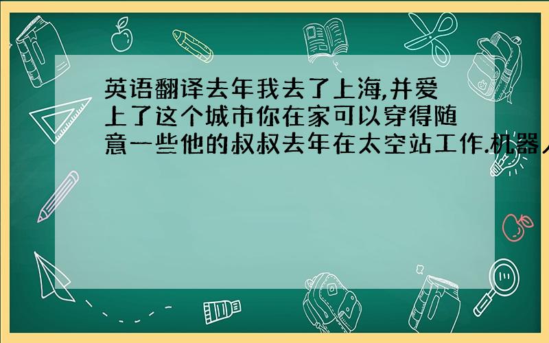 英语翻译去年我去了上海,并爱上了这个城市你在家可以穿得随意一些他的叔叔去年在太空站工作.机器人永远不会觉得乏味没有人知道