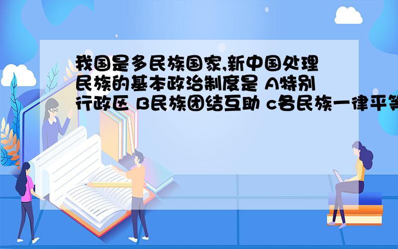 我国是多民族国家,新中国处理民族的基本政治制度是 A特别行政区 B民族团结互助 c各民族一律平等