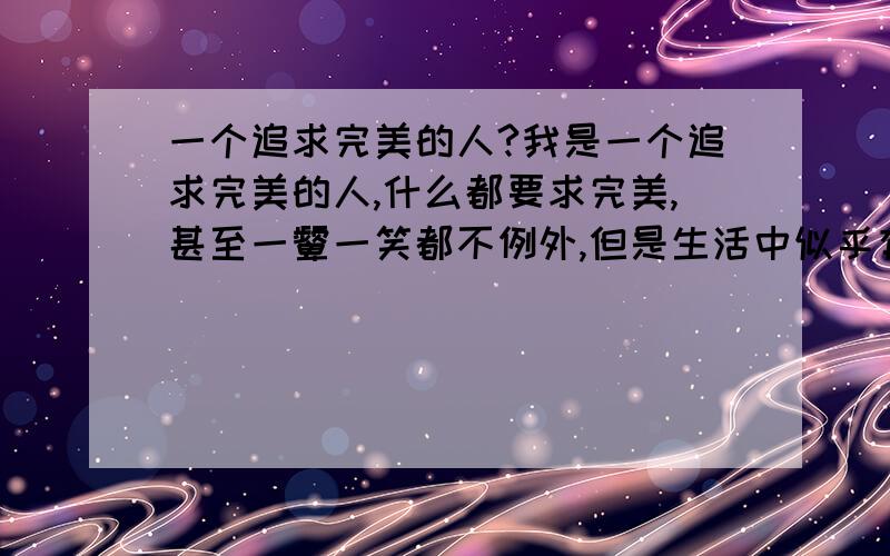 一个追求完美的人?我是一个追求完美的人,什么都要求完美,甚至一颦一笑都不例外,但是生活中似乎有很多的不尽人意,比如一个地