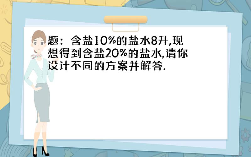 题：含盐10%的盐水8升,现想得到含盐20%的盐水,请你设计不同的方案并解答.