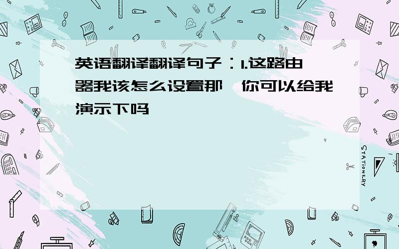 英语翻译翻译句子：1.这路由器我该怎么设置那,你可以给我演示下吗