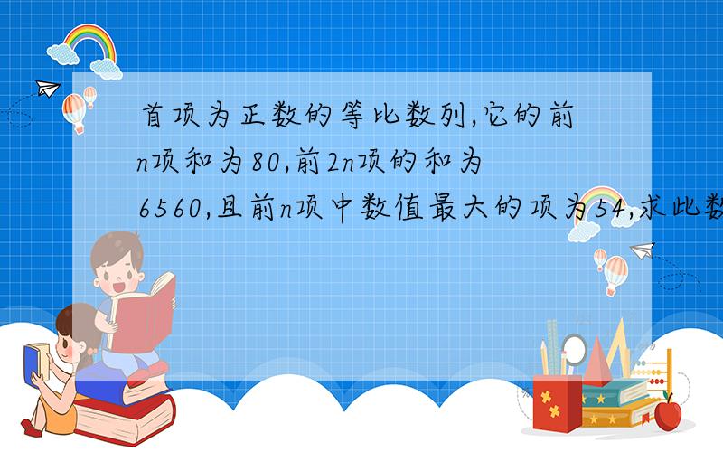 首项为正数的等比数列,它的前n项和为80,前2n项的和为6560,且前n项中数值最大的项为54,求此数列的首项和公