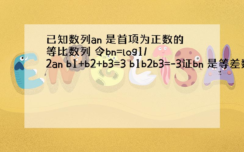 已知数列an 是首项为正数的等比数列 令bn=log1/2an b1+b2+b3=3 b1b2b3=-3证bn 是等差数