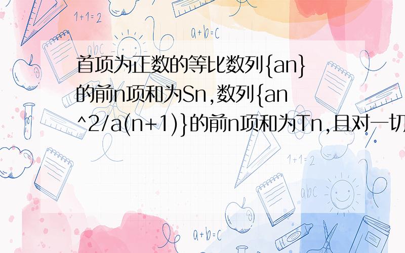 首项为正数的等比数列{an}的前n项和为Sn,数列{an^2/a(n+1)}的前n项和为Tn,且对一切正整数n都有Sn